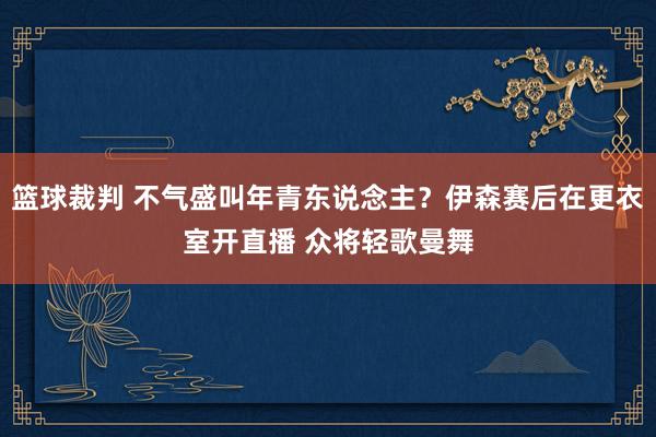 篮球裁判 不气盛叫年青东说念主？伊森赛后在更衣室开直播 众将轻歌曼舞