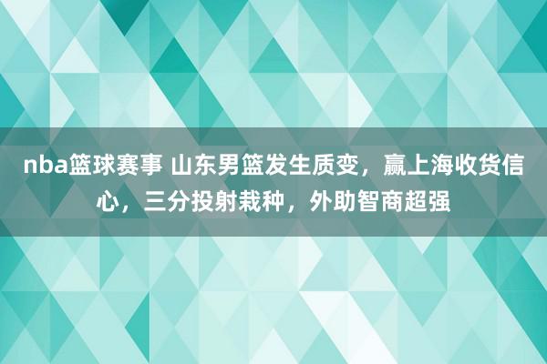 nba篮球赛事 山东男篮发生质变，赢上海收货信心，三分投射栽种，外助智商超强