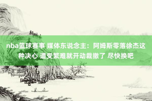 nba篮球赛事 媒体东说念主：阿姆斯零落徐杰这种决心 遭受繁难就开动裁撤了 尽快换吧