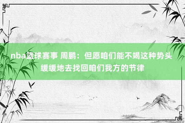 nba篮球赛事 周鹏：但愿咱们能不竭这种势头 缓缓地去找回咱们我方的节律