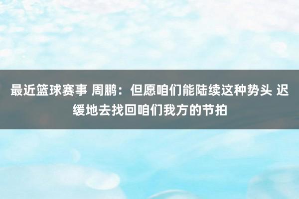 最近篮球赛事 周鹏：但愿咱们能陆续这种势头 迟缓地去找回咱们我方的节拍