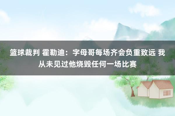 篮球裁判 霍勒迪：字母哥每场齐会负重致远 我从未见过他烧毁任何一场比赛