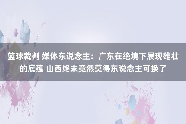 篮球裁判 媒体东说念主：广东在绝境下展现雄壮的底蕴 山西终末竟然莫得东说念主可换了