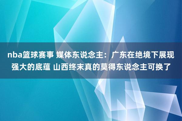 nba篮球赛事 媒体东说念主：广东在绝境下展现强大的底蕴 山西终末真的莫得东说念主可换了