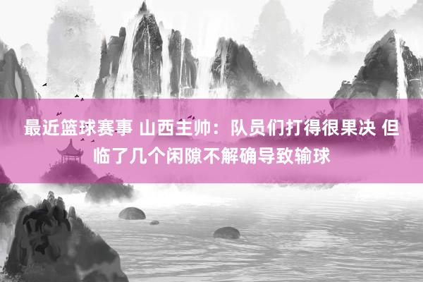 最近篮球赛事 山西主帅：队员们打得很果决 但临了几个闲隙不解确导致输球