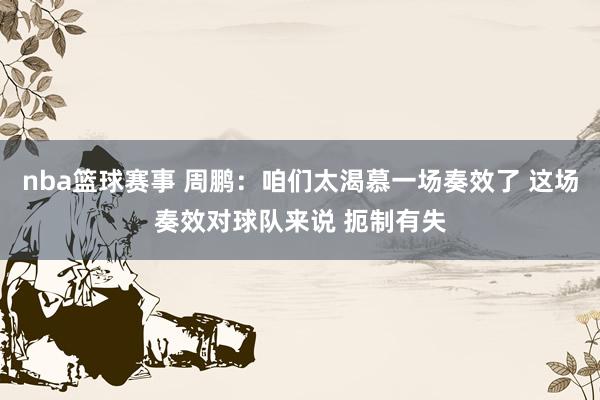 nba篮球赛事 周鹏：咱们太渴慕一场奏效了 这场奏效对球队来说 扼制有失