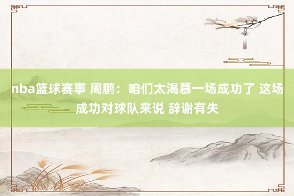 nba篮球赛事 周鹏：咱们太渴慕一场成功了 这场成功对球队来说 辞谢有失