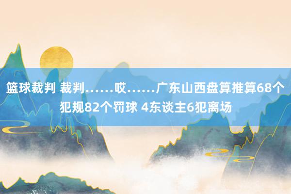 篮球裁判 裁判……哎……广东山西盘算推算68个犯规82个罚球 4东谈主6犯离场