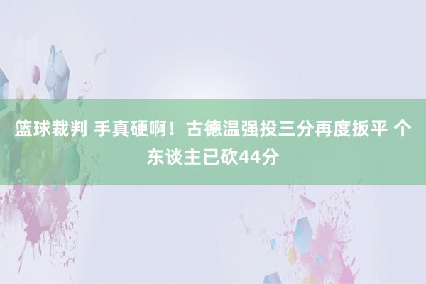 篮球裁判 手真硬啊！古德温强投三分再度扳平 个东谈主已砍44分