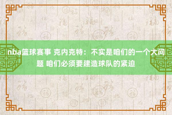 nba篮球赛事 克内克特：不实是咱们的一个大问题 咱们必须要建造球队的紧迫