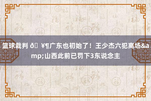 篮球裁判 🥶广东也初始了！王少杰六犯离场&山西此前已罚下3东说念主