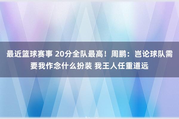 最近篮球赛事 20分全队最高！周鹏：岂论球队需要我作念什么扮装 我王人任重道远