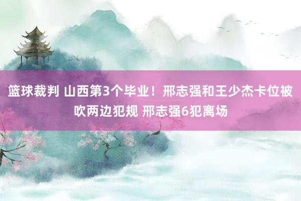 篮球裁判 山西第3个毕业！邢志强和王少杰卡位被吹两边犯规 邢志强6犯离场