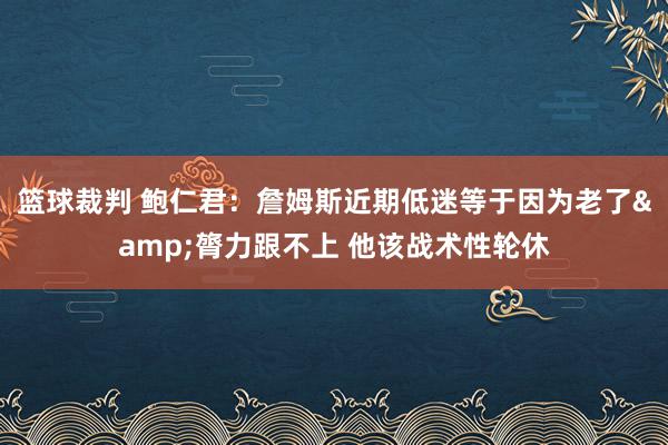 篮球裁判 鲍仁君：詹姆斯近期低迷等于因为老了&膂力跟不上 他该战术性轮休