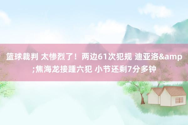 篮球裁判 太惨烈了！两边61次犯规 迪亚洛&焦海龙接踵六犯 小节还剩7分多钟