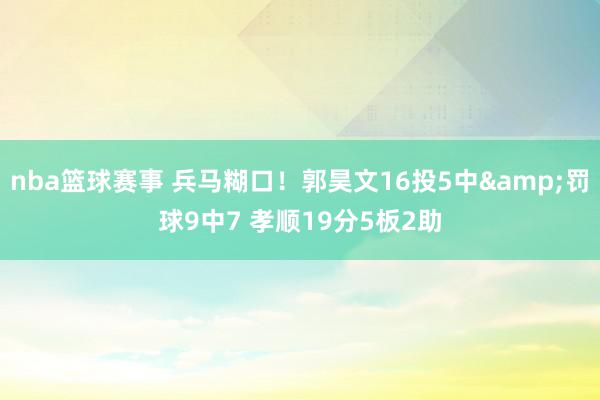 nba篮球赛事 兵马糊口！郭昊文16投5中&罚球9中7 孝顺19分5板2助