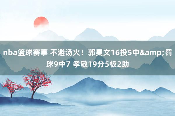 nba篮球赛事 不避汤火！郭昊文16投5中&罚球9中7 孝敬19分5板2助