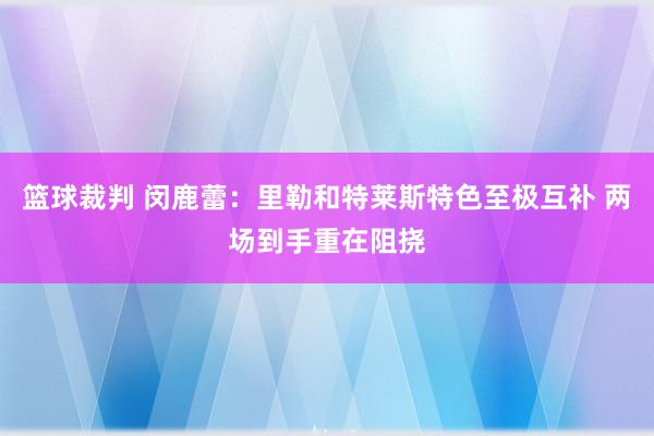 篮球裁判 闵鹿蕾：里勒和特莱斯特色至极互补 两场到手重在阻挠