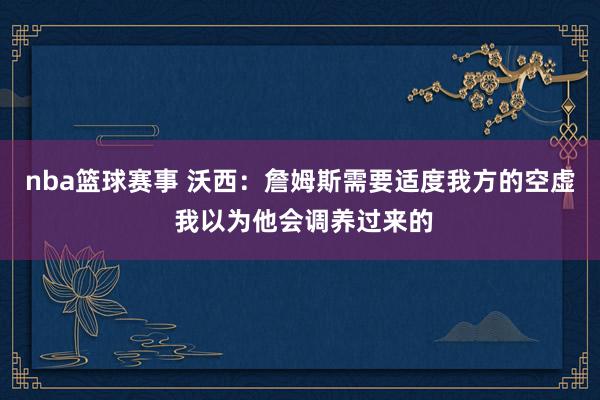 nba篮球赛事 沃西：詹姆斯需要适度我方的空虚 我以为他会调养过来的