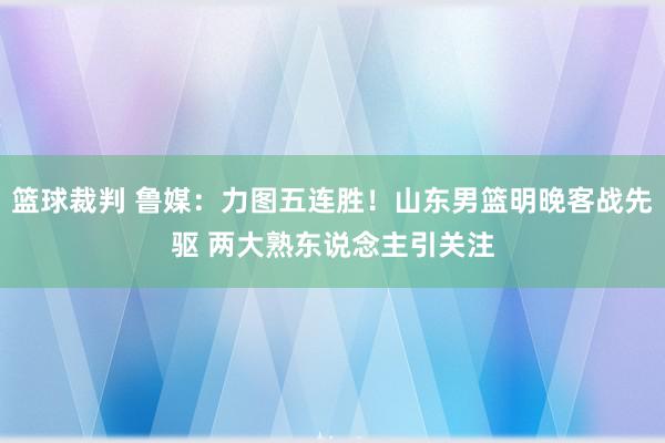 篮球裁判 鲁媒：力图五连胜！山东男篮明晚客战先驱 两大熟东说念主引关注