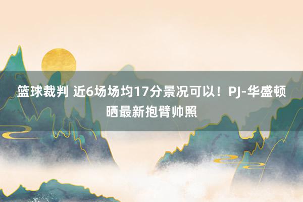 篮球裁判 近6场场均17分景况可以！PJ-华盛顿晒最新抱臂帅照