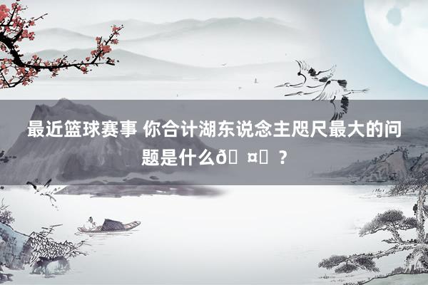 最近篮球赛事 你合计湖东说念主咫尺最大的问题是什么🤔？