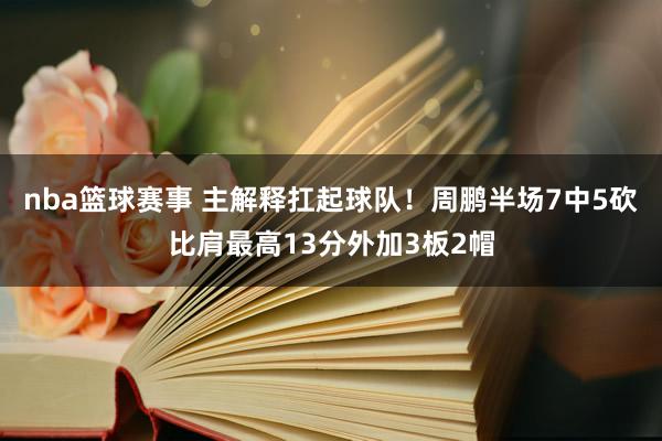 nba篮球赛事 主解释扛起球队！周鹏半场7中5砍比肩最高13分外加3板2帽