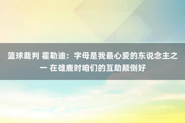 篮球裁判 霍勒迪：字母是我最心爱的东说念主之一 在雄鹿时咱们的互助颠倒好