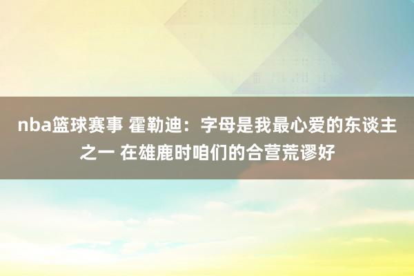 nba篮球赛事 霍勒迪：字母是我最心爱的东谈主之一 在雄鹿时咱们的合营荒谬好