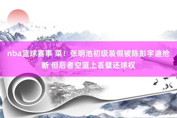 nba篮球赛事 菜！张明池初级装假被陈彭宇迪抢断 但后者空篮上丢璧还球权