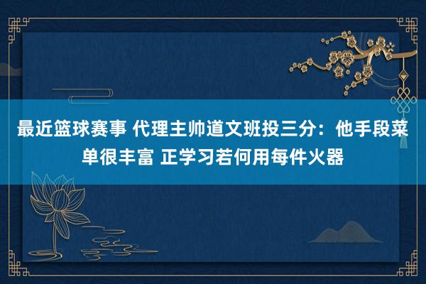 最近篮球赛事 代理主帅道文班投三分：他手段菜单很丰富 正学习若何用每件火器