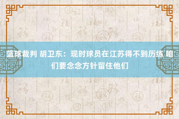 篮球裁判 胡卫东：现时球员在江苏得不到历练 咱们要念念方针留住他们