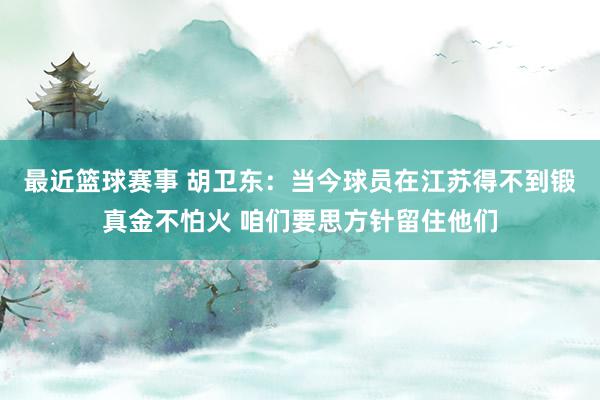 最近篮球赛事 胡卫东：当今球员在江苏得不到锻真金不怕火 咱们要思方针留住他们