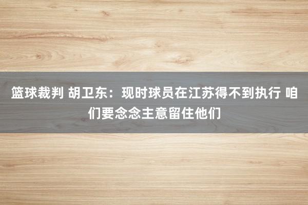 篮球裁判 胡卫东：现时球员在江苏得不到执行 咱们要念念主意留住他们