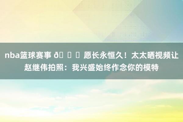 nba篮球赛事 😁愿长永恒久！太太晒视频让赵继伟拍照：我兴盛始终作念你的模特