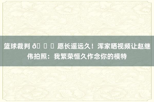 篮球裁判 😁愿长遥远久！浑家晒视频让赵继伟拍照：我繁荣恒久作念你的模特