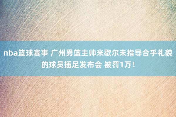 nba篮球赛事 广州男篮主帅米歇尔未指导合乎礼貌的球员插足发布会 被罚1万！