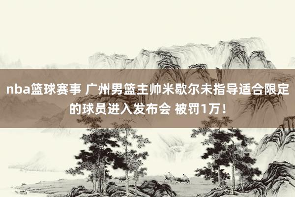 nba篮球赛事 广州男篮主帅米歇尔未指导适合限定的球员进入发布会 被罚1万！