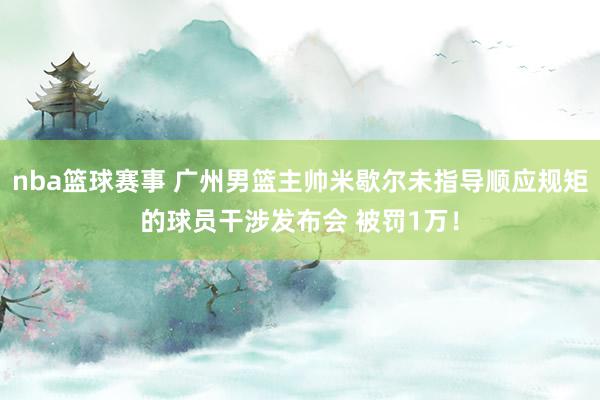 nba篮球赛事 广州男篮主帅米歇尔未指导顺应规矩的球员干涉发布会 被罚1万！