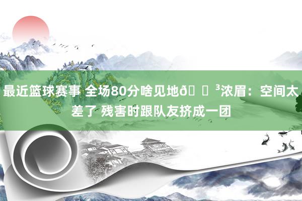 最近篮球赛事 全场80分啥见地😳浓眉：空间太差了 残害时跟队友挤成一团