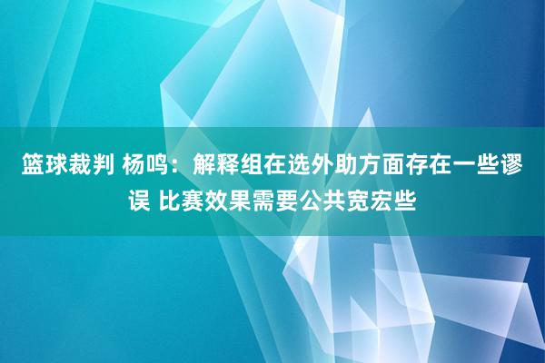 篮球裁判 杨鸣：解释组在选外助方面存在一些谬误 比赛效果需要公共宽宏些