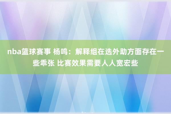 nba篮球赛事 杨鸣：解释组在选外助方面存在一些乖张 比赛效果需要人人宽宏些