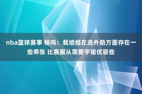 nba篮球赛事 杨鸣：栽培组在选外助方面存在一些乖张 比赛服从需要宇宙优容些