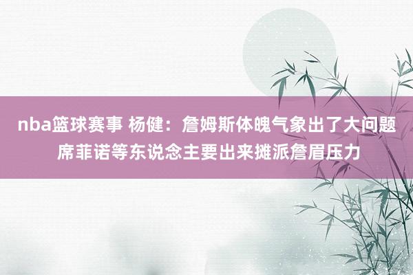 nba篮球赛事 杨健：詹姆斯体魄气象出了大问题 席菲诺等东说念主要出来摊派詹眉压力