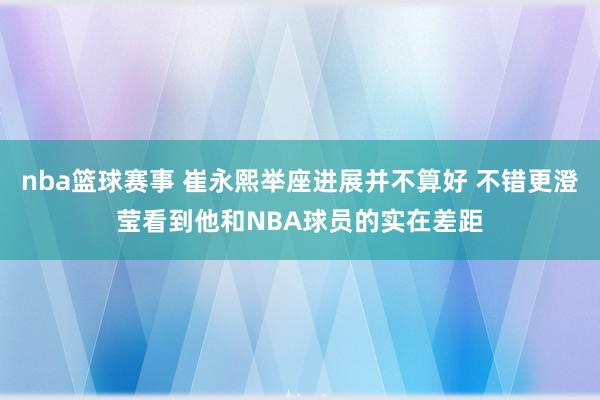 nba篮球赛事 崔永熙举座进展并不算好 不错更澄莹看到他和NBA球员的实在差距