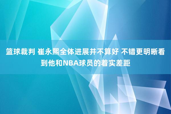 篮球裁判 崔永熙全体进展并不算好 不错更明晰看到他和NBA球员的着实差距