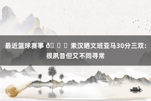 最近篮球赛事 👀索汉晒文班亚马30分三双：很夙昔但又不同寻常