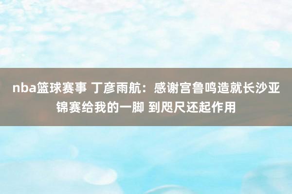 nba篮球赛事 丁彦雨航：感谢宫鲁鸣造就长沙亚锦赛给我的一脚 到咫尺还起作用