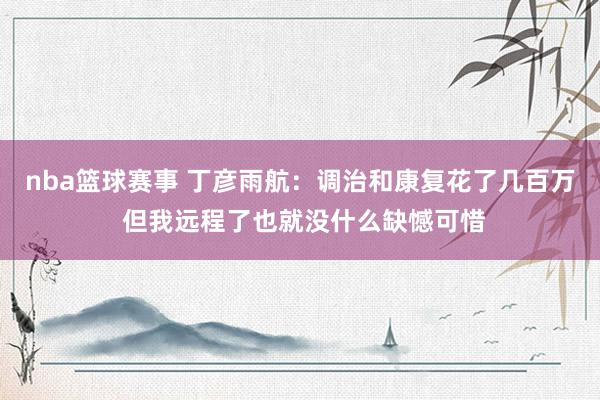 nba篮球赛事 丁彦雨航：调治和康复花了几百万 但我远程了也就没什么缺憾可惜