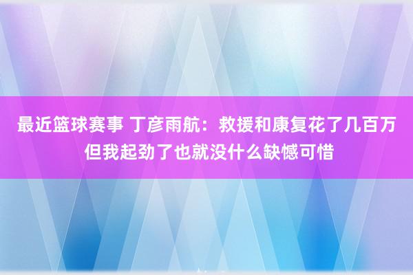 最近篮球赛事 丁彦雨航：救援和康复花了几百万 但我起劲了也就没什么缺憾可惜